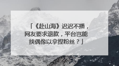 《赴山海》迟迟不播，网友要求退款，平台岂能挟偶像以拿捏粉丝？