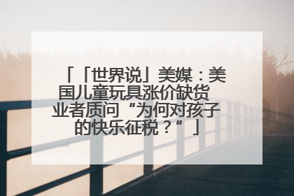 「世界说」美媒：美国儿童玩具涨价缺货 业者质问“为何对孩子的快乐征税？”