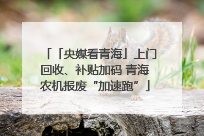 「央媒看青海」上门回收、补贴加码 青海农机报废“加速跑”