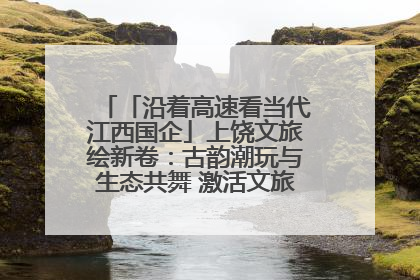 「沿着高速看当代江西国企」上饶文旅绘新卷：古韵潮玩与生态共舞 激活文旅产业新动能