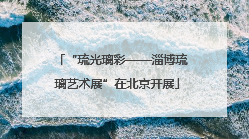 “琉光璃彩——淄博琉璃艺术展”在北京开展