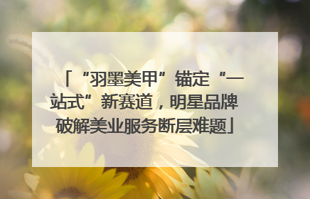 “羽墨美甲”锚定“一站式”新赛道，明星品牌破解美业服务断层难题