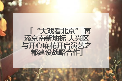 “大戏看北京” 再添京南新地标 大兴区与开心麻花开启演艺之都建设战略合作