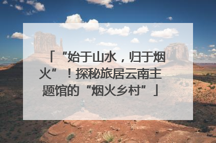 “始于山水，归于烟火”！探秘旅居云南主题馆的“烟火乡村”