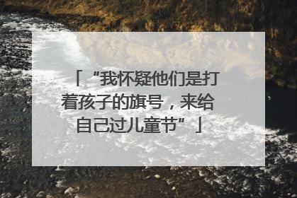 “我怀疑他们是打着孩子的旗号，来给自己过儿童节”