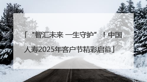 “智汇未来 一生守护”！中国人寿2025年客户节精彩启幕