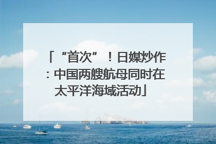 “首次”！日媒炒作：中国两艘航母同时在太平洋海域活动