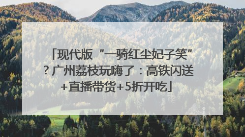 现代版“一骑红尘妃子笑”？广州荔枝玩嗨了：高铁闪送+直播带货+5折开吃
