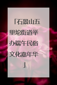 石景山五里坨街道举办端午民俗文化嘉年华