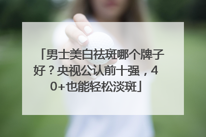 男士美白祛斑哪个牌子好？央视公认前十强，40+也能轻松淡斑