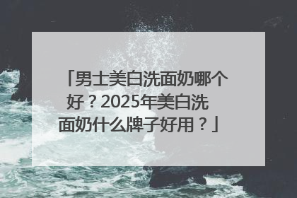 男士美白洗面奶哪个好？2025年美白洗面奶什么牌子好用？