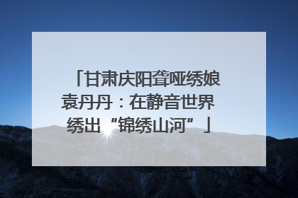 甘肃庆阳聋哑绣娘袁丹丹：在静音世界绣出“锦绣山河”