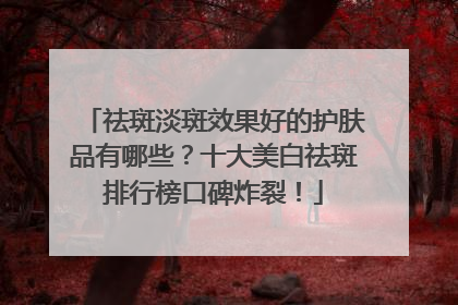 祛斑淡斑效果好的护肤品有哪些？十大美白祛斑排行榜口碑炸裂！