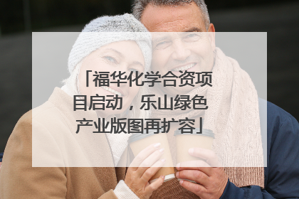 福华化学合资项目启动，乐山绿色产业版图再扩容