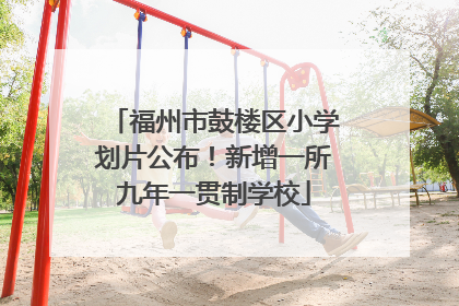 福州市鼓楼区小学划片公布！新增一所九年一贯制学校