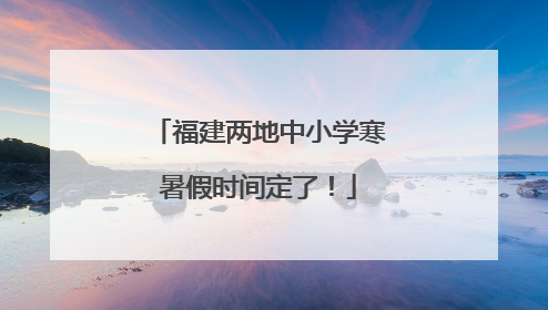 福建两地中小学寒暑假时间定了！