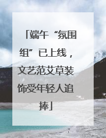 端午“氛围组”已上线，文艺范艾草装饰受年轻人追捧