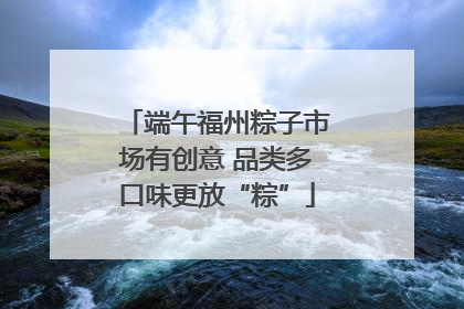 端午福州粽子市场有创意 品类多口味更放“粽”