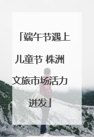 端午节遇上儿童节 株洲文旅市场活力迸发
