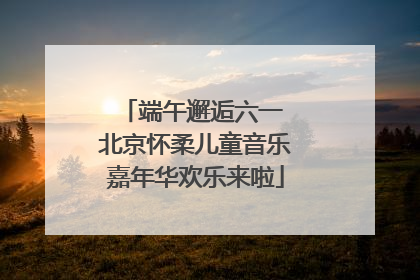 端午邂逅六一 北京怀柔儿童音乐嘉年华欢乐来啦