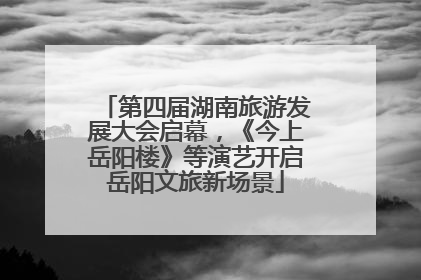 第四届湖南旅游发展大会启幕，《今上岳阳楼》等演艺开启岳阳文旅新场景