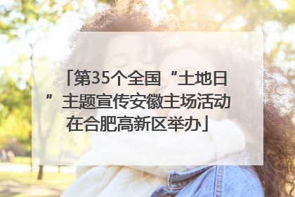 第35个全国“土地日”主题宣传安徽主场活动在合肥高新区举办
