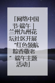 网络中国节·端午｜兰州九州花坛社区开展“红色领航 粽香敬老”端午主题活动