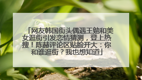 网友韩国街头偶遇王勉和美女逛街引发恋情猜测，登上热搜！陈赫评论区贴脸开大：你和谁逛街？我也想知道