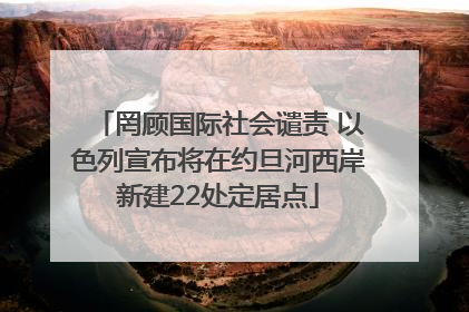罔顾国际社会谴责 以色列宣布将在约旦河西岸新建22处定居点