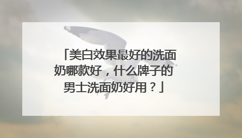 美白效果最好的洗面奶哪款好，什么牌子的男士洗面奶好用？