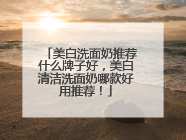 美白洗面奶推荐什么牌子好，美白清洁洗面奶哪款好用推荐！