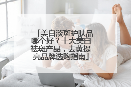 美白淡斑护肤品哪个好？十大美白祛斑产品，去黄提亮品牌选购指南