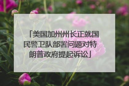 美国加州州长正就国民警卫队部署问题对特朗普政府提起诉讼