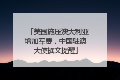 美国施压澳大利亚增加军费，中国驻澳大使撰文提醒