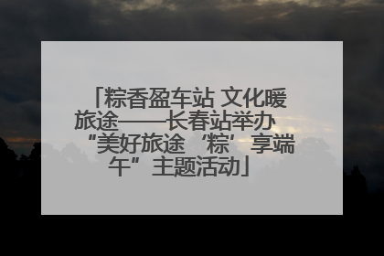 粽香盈车站 文化暖旅途——长春站举办 “美好旅途‘粽’享端午”主题活动