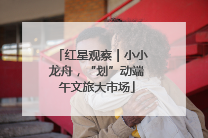 红星观察｜小小龙舟，“划”动端午文旅大市场