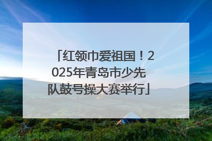 红领巾爱祖国！2025年青岛市少先队鼓号操大赛举行
