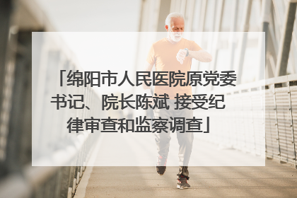 绵阳市人民医院原党委书记、院长陈斌 接受纪律审查和监察调查