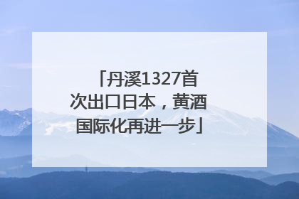 丹溪1327首次出口日本，黄酒国际化再进一步