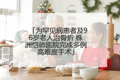 为罕见病患者及96岁老人治骨折 株洲恺德医院完成多例高难度手术