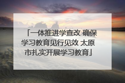 一体推进学查改 确保学习教育见行见效 太原市扎实开展学习教育