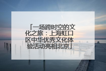 一场跨时空的文化之旅：上海虹口区中华优秀文化体验活动亮相北京