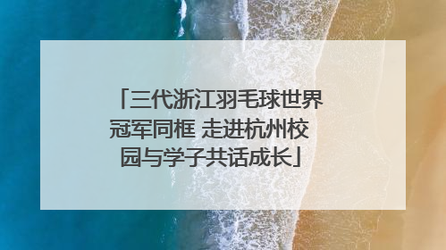 三代浙江羽毛球世界冠军同框 走进杭州校园与学子共话成长