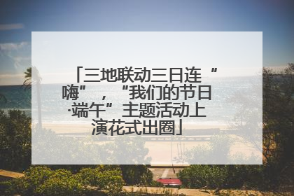 三地联动三日连“嗨”，“我们的节日·端午”主题活动上演花式出圈