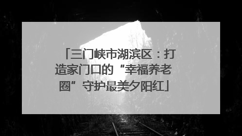 三门峡市湖滨区：打造家门口的“幸福养老圈”守护最美夕阳红