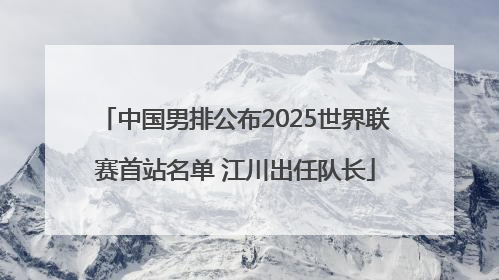 中国男排公布2025世界联赛首站名单 江川出任队长