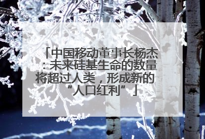 中国移动董事长杨杰：未来硅基生命的数量将超过人类，形成新的“人口红利”