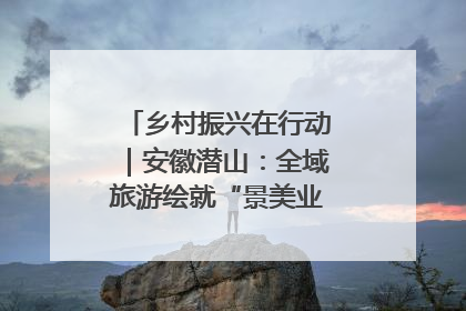 乡村振兴在行动｜安徽潜山：全域旅游绘就“景美业兴民富”新画卷