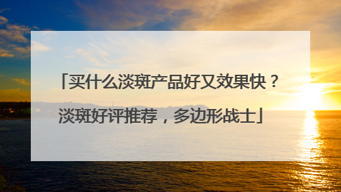 买什么淡斑产品好又效果快？淡斑好评推荐，多边形战士