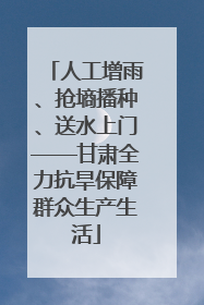 人工增雨、抢墒播种、送水上门——甘肃全力抗旱保障群众生产生活